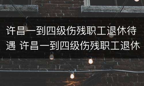 许昌一到四级伤残职工退休待遇 许昌一到四级伤残职工退休待遇多少钱
