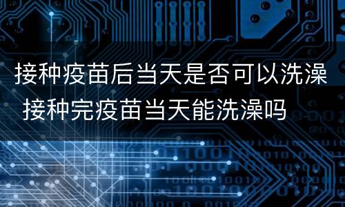 接种疫苗后当天是否可以洗澡 接种完疫苗当天能洗澡吗