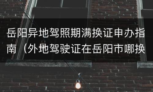 岳阳异地驾照期满换证申办指南（外地驾驶证在岳阳市哪换证）