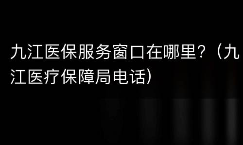 九江医保服务窗口在哪里?（九江医疗保障局电话）