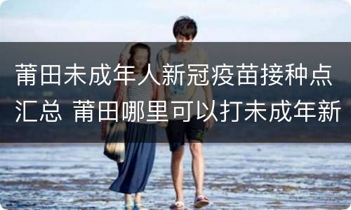 莆田未成年人新冠疫苗接种点汇总 莆田哪里可以打未成年新冠疫苗