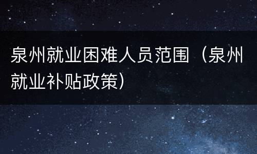 泉州就业困难人员范围（泉州就业补贴政策）