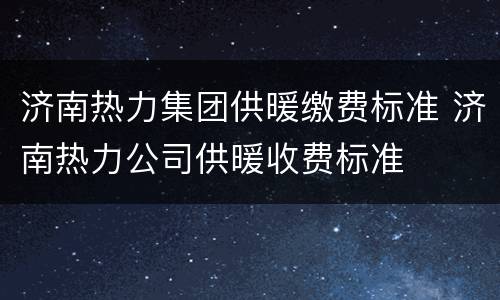 济南热力集团供暖缴费标准 济南热力公司供暖收费标准