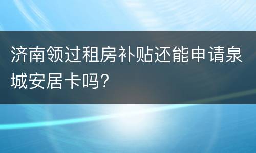 济南领过租房补贴还能申请泉城安居卡吗?