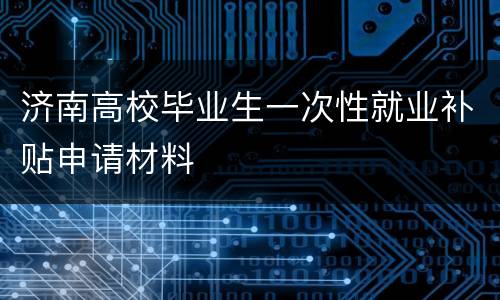 济南高校毕业生一次性就业补贴申请材料