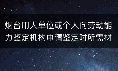 烟台用人单位或个人向劳动能力鉴定机构申请鉴定时所需材料
