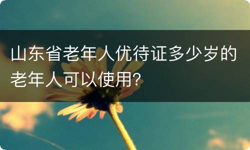 山东省老年人优待证多少岁的老年人可以使用？