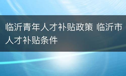 临沂青年人才补贴政策 临沂市人才补贴条件