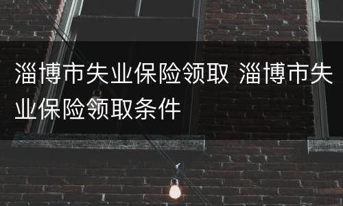 淄博市失业保险领取 淄博市失业保险领取条件