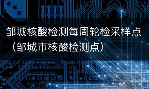 邹城核酸检测每周轮检采样点（邹城市核酸检测点）