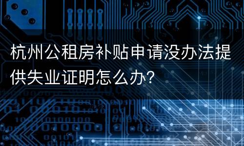 杭州公租房补贴申请没办法提供失业证明怎么办？