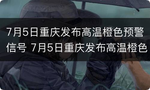 7月5日重庆发布高温橙色预警信号 7月5日重庆发布高温橙色预警信号图片