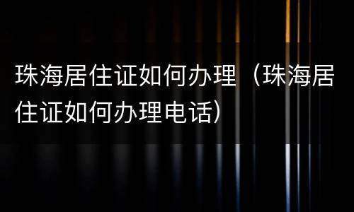 珠海居住证如何办理（珠海居住证如何办理电话）