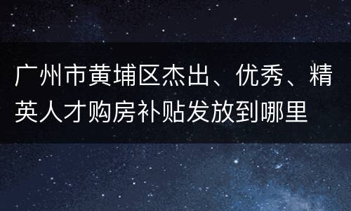 广州市黄埔区杰出、优秀、精英人才购房补贴发放到哪里