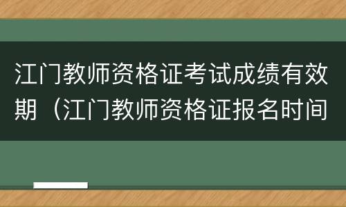 江门教师资格证考试成绩有效期（江门教师资格证报名时间）