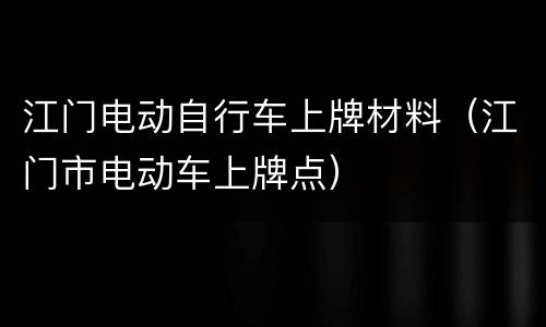 江门电动自行车上牌材料（江门市电动车上牌点）