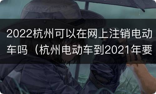 2022杭州可以在网上注销电动车吗（杭州电动车到2021年要全部报废）