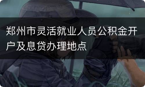 郑州市灵活就业人员公积金开户及息贷办理地点