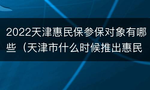 2022天津惠民保参保对象有哪些（天津市什么时候推出惠民保）