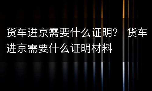 货车进京需要什么证明？ 货车进京需要什么证明材料