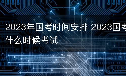 2023年国考时间安排 2023国考什么时候考试