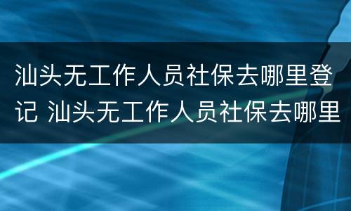 汕头无工作人员社保去哪里登记 汕头无工作人员社保去哪里登记结婚