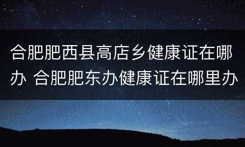 合肥肥西县高店乡健康证在哪办 合肥肥东办健康证在哪里办