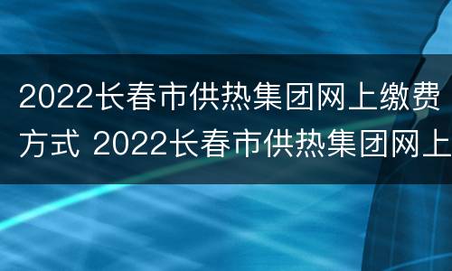 2022长春市供热集团网上缴费方式 2022长春市供热集团网上缴费方式是什么