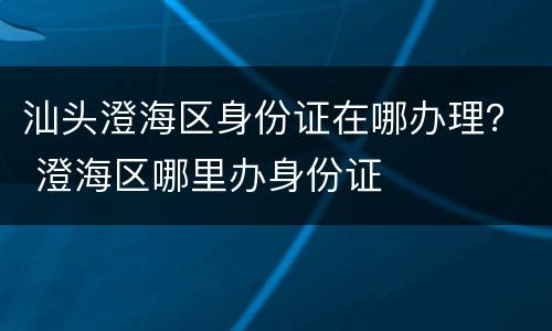 汕头澄海区身份证在哪办理？ 澄海区哪里办身份证