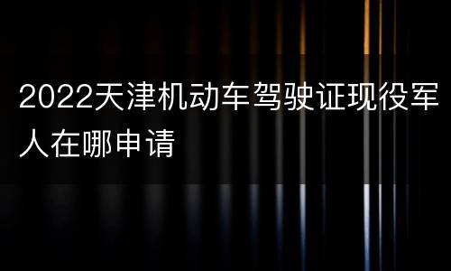 2022天津机动车驾驶证现役军人在哪申请
