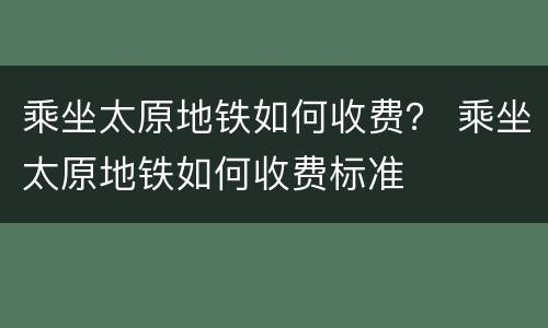 乘坐太原地铁如何收费？ 乘坐太原地铁如何收费标准