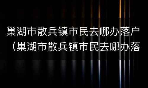 巢湖市散兵镇市民去哪办落户（巢湖市散兵镇市民去哪办落户口）