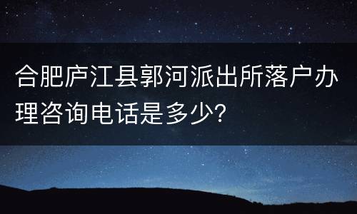 合肥庐江县郭河派出所落户办理咨询电话是多少？
