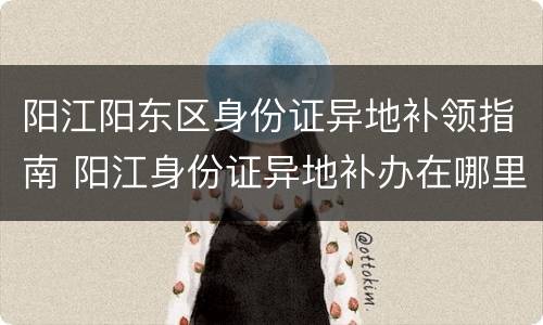 阳江阳东区身份证异地补领指南 阳江身份证异地补办在哪里