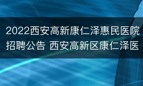 2022西安高新康仁泽惠民医院招聘公告 西安高新区康仁泽医院