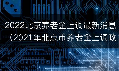 2022北京养老金上调最新消息（2021年北京市养老金上调政策）
