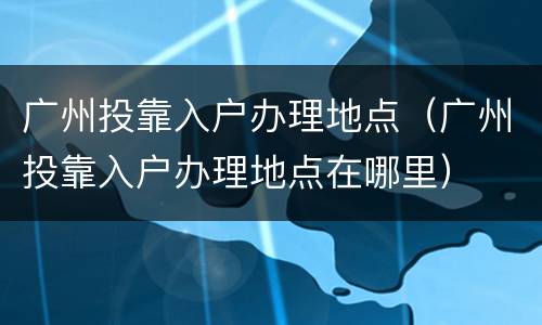 广州投靠入户办理地点（广州投靠入户办理地点在哪里）