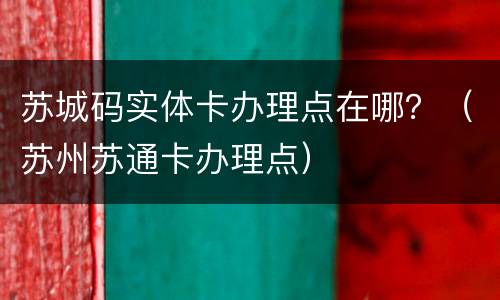 苏城码实体卡办理点在哪？（苏州苏通卡办理点）