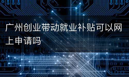广州创业带动就业补贴可以网上申请吗