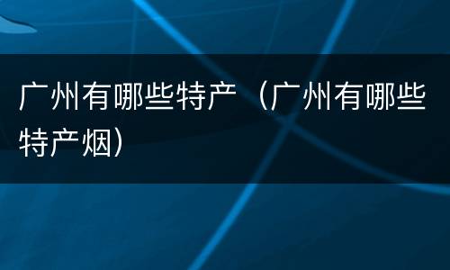 广州有哪些特产（广州有哪些特产烟）