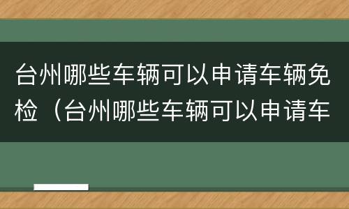 台州哪些车辆可以申请车辆免检（台州哪些车辆可以申请车辆免检的）