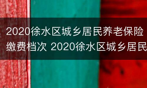2020徐水区城乡居民养老保险缴费档次 2020徐水区城乡居民养老保险缴费档次是多少