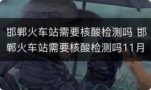 邯郸火车站需要核酸检测吗 邯郸火车站需要核酸检测吗11月8曰