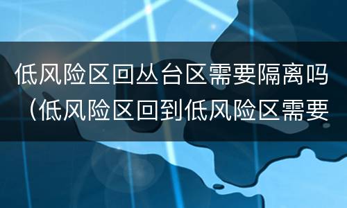 低风险区回丛台区需要隔离吗（低风险区回到低风险区需要隔离吗）