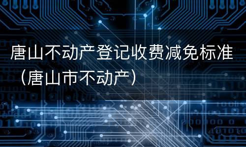 唐山不动产登记收费减免标准（唐山市不动产）