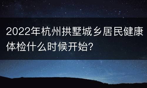 2022年杭州拱墅城乡居民健康体检什么时候开始？