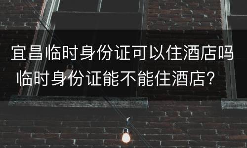 宜昌临时身份证可以住酒店吗 临时身份证能不能住酒店?