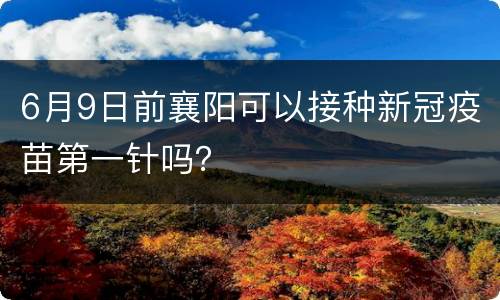 6月9日前襄阳可以接种新冠疫苗第一针吗？