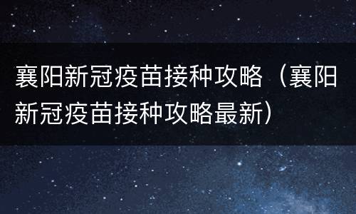 襄阳新冠疫苗接种攻略（襄阳新冠疫苗接种攻略最新）