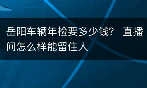 岳阳车辆年检要多少钱？ 直播间怎么样能留住人